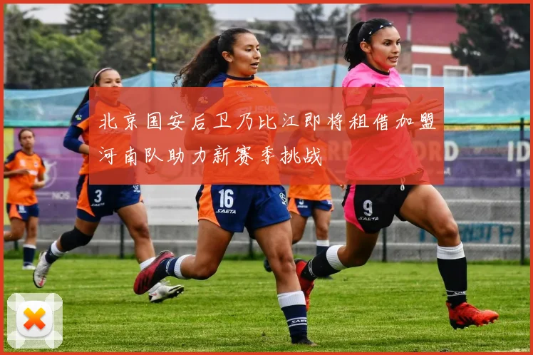 北京国安后卫乃比江即将租借加盟河南队助力新赛季挑战