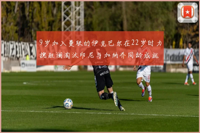 9岁加入曼联的伊克巴尔在22岁时力挽狂澜淘汰印尼与加纳乔同龄成就辉煌