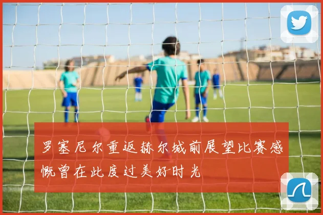 罗塞尼尔重返赫尔城前展望比赛感慨曾在此度过美好时光