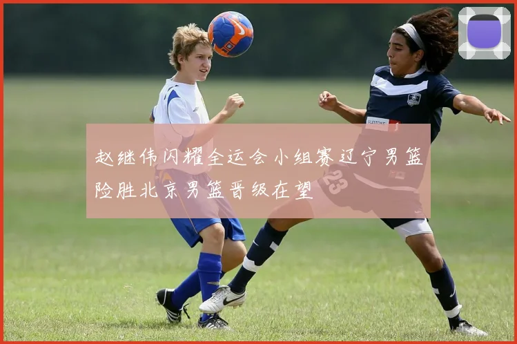 赵继伟闪耀全运会小组赛辽宁男篮险胜北京男篮晋级在望