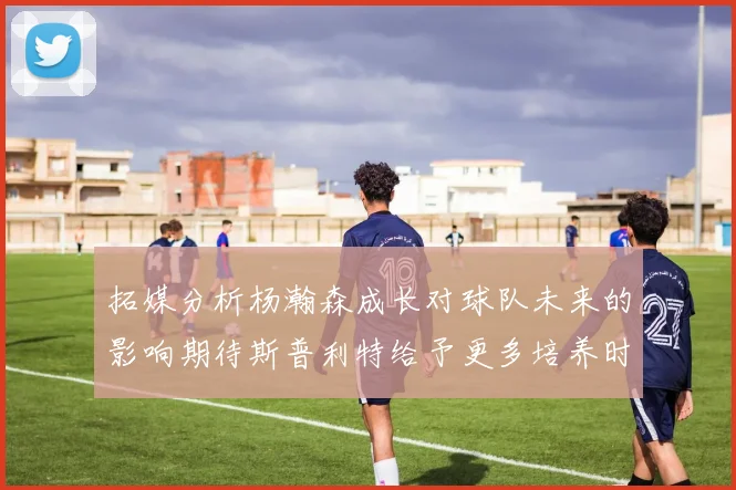 拓媒分析杨瀚森成长对球队未来的影响期待斯普利特给予更多培养时间