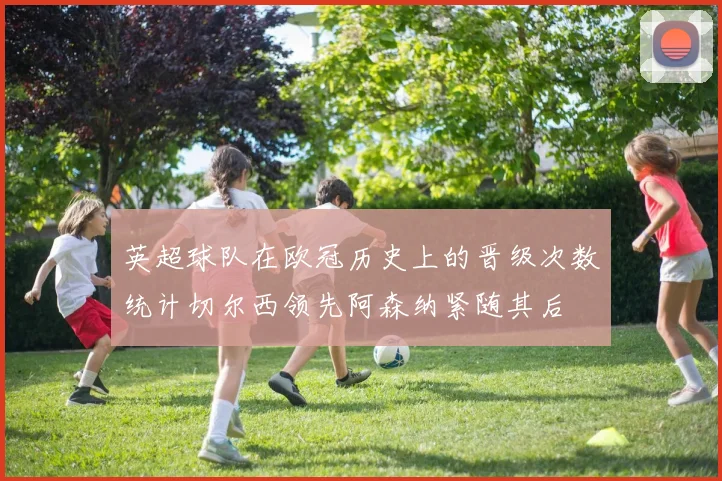 英超球队在欧冠历史上的晋级次数统计切尔西领先阿森纳紧随其后