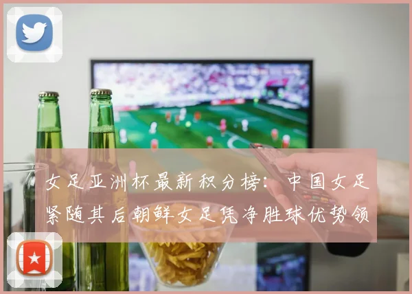 女足亚洲杯最新积分榜：中国女足紧随其后朝鲜女足凭净胜球优势领跑