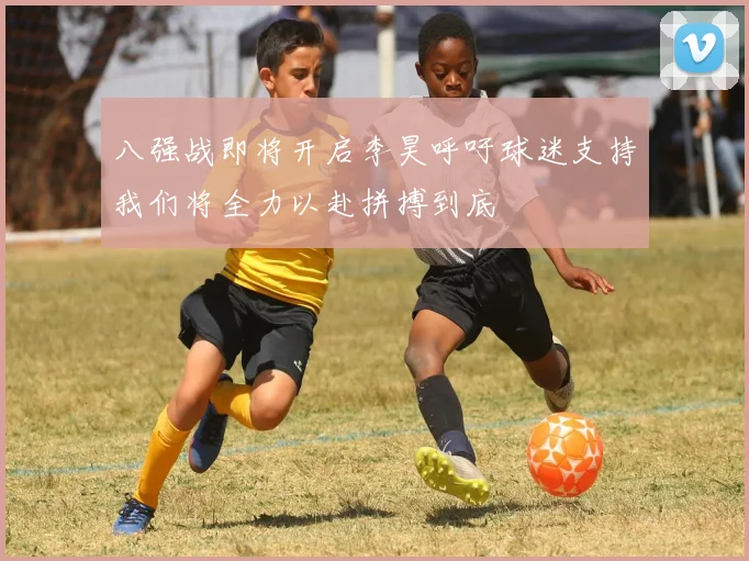 八强战即将开启李昊呼吁球迷支持我们将全力以赴拼搏到底