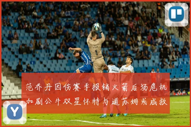 范乔丹因伤赛季报销火箭后场危机加剧公牛双星怀特与道苏姆或成救援希望
