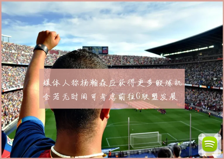 媒体人称杨瀚森应获得更多锻炼机会若无时间可考虑前往G联盟发展