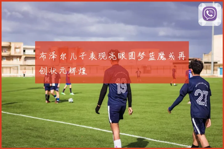 布泽尔儿子表现亮眼圆梦蓝魔或再创状元辉煌
