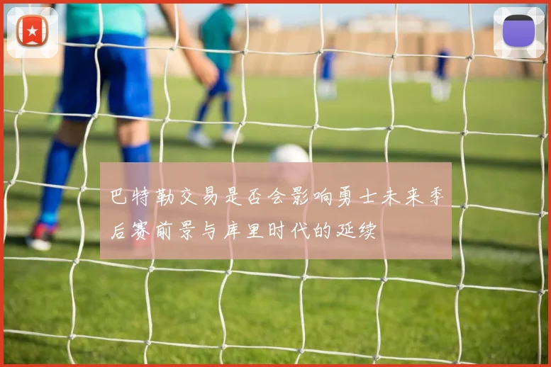 巴特勒交易是否会影响勇士未来季后赛前景与库里时代的延续