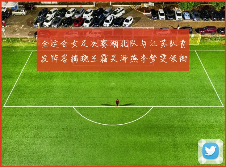 全运会女足决赛湖北队与江苏队首发阵容揭晓王霜吴海燕李梦雯领衔出战