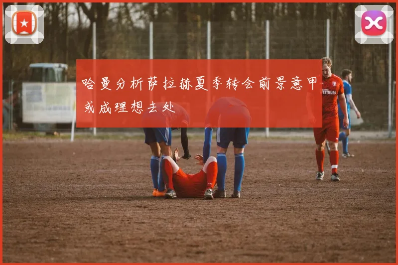 哈曼分析萨拉赫夏季转会前景意甲或成理想去处