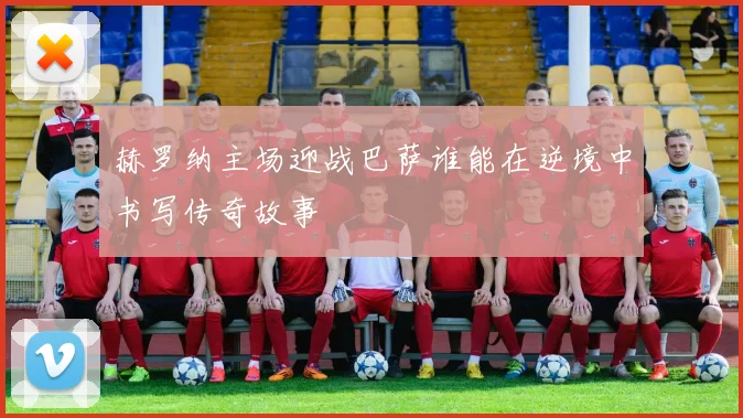 赫罗纳主场迎战巴萨谁能在逆境中书写传奇故事
