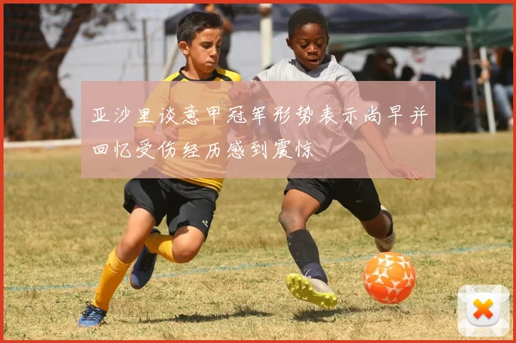 亚沙里谈意甲冠军形势表示尚早并回忆受伤经历感到震惊