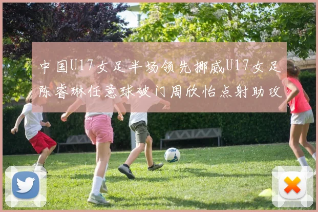 中国U17女足半场领先挪威U17女足陈睿琳任意球破门周欣怡点射助攻