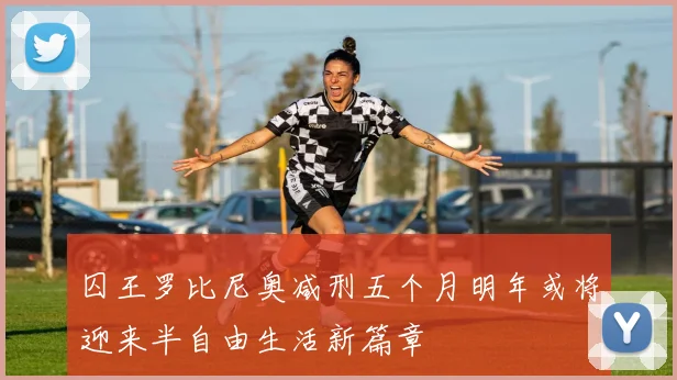 囚王罗比尼奥减刑五个月明年或将迎来半自由生活新篇章