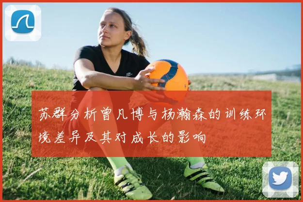 苏群分析曾凡博与杨瀚森的训练环境差异及其对成长的影响