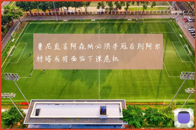 鲁尼直言阿森纳必须夺冠否则阿尔特塔或将面临下课危机