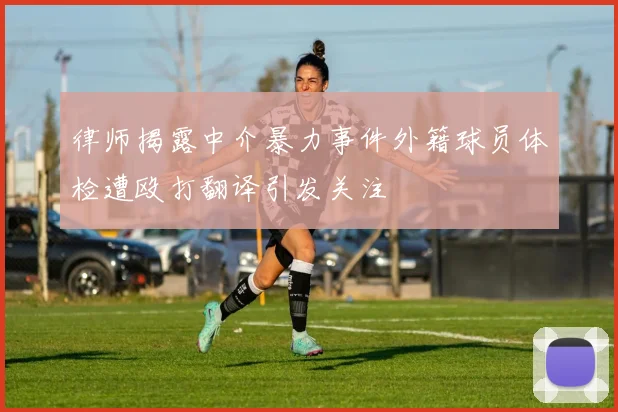 律师揭露中介暴力事件外籍球员体检遭殴打翻译引发关注