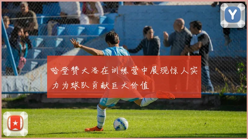 哈登赞大洛在训练营中展现惊人实力为球队贡献巨大价值