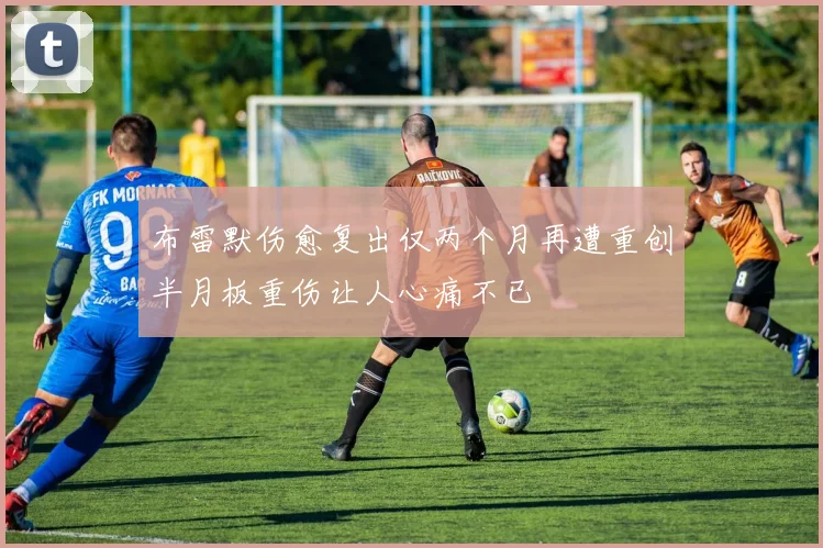 布雷默伤愈复出仅两个月再遭重创半月板重伤让人心痛不已