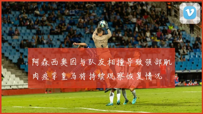 阿森西奥因与队友相撞导致颈部肌肉痉挛皇马将持续观察恢复情况