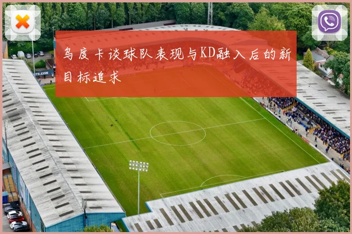 乌度卡谈球队表现与KD融入后的新目标追求