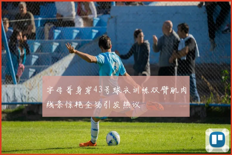 字母哥身穿43号球衣训练双臂肌肉线条惊艳全场引发热议