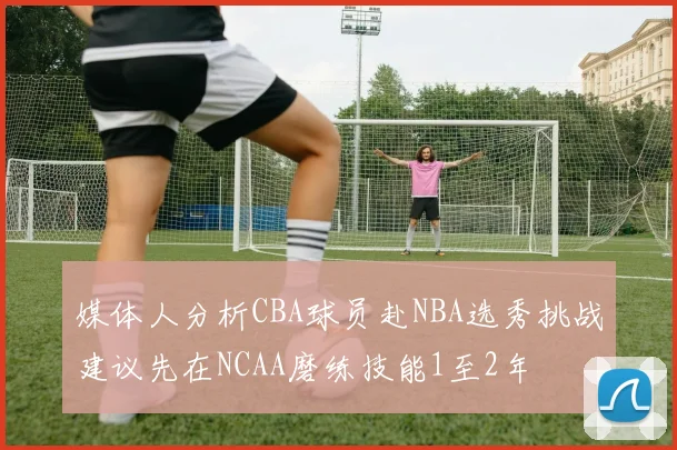 媒体人分析CBA球员赴NBA选秀挑战建议先在NCAA磨练技能1至2年