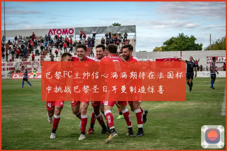 巴黎FC主帅信心满满期待在法国杯中挑战巴黎圣日耳曼制造惊喜