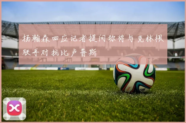 杨瀚森回应记者提问称将与克林根联手对抗比卢普斯