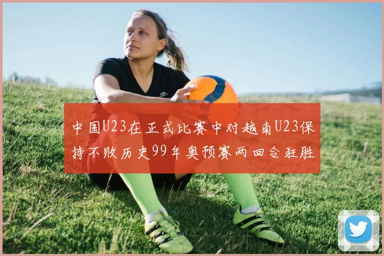 中国U23在正式比赛中对越南U23保持不败历史99年奥预赛两回合狂胜7-0