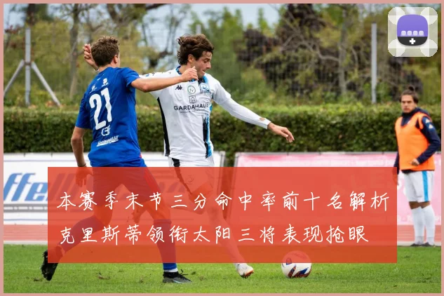 本赛季末节三分命中率前十名解析克里斯蒂领衔太阳三将表现抢眼