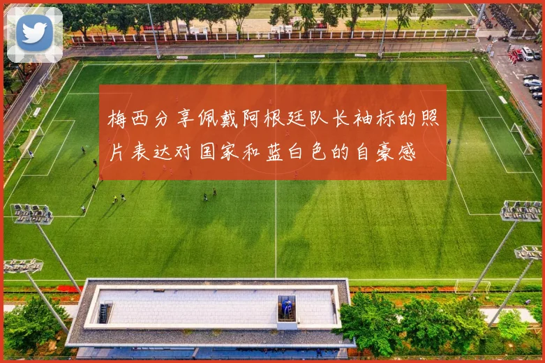 梅西分享佩戴阿根廷队长袖标的照片表达对国家和蓝白色的自豪感