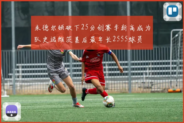 米德尔顿砍下25分创赛季新高成为队史诺维茨基后最年长2555球员