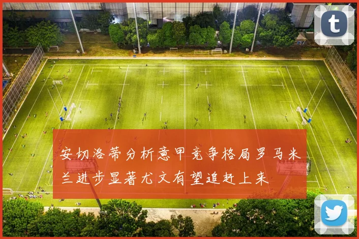安切洛蒂分析意甲竞争格局罗马米兰进步显著尤文有望追赶上来