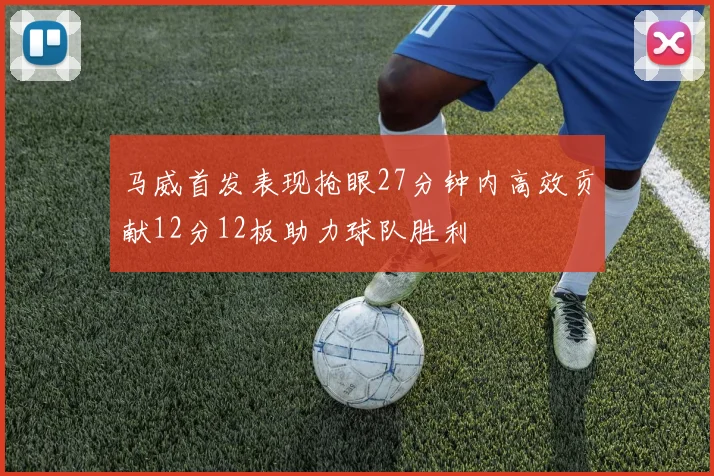 马威首发表现抢眼27分钟内高效贡献12分12板助力球队胜利