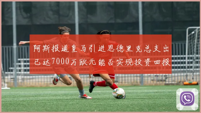 阿斯报道皇马引进恩德里克总支出已达7000万欧元能否实现投资回报